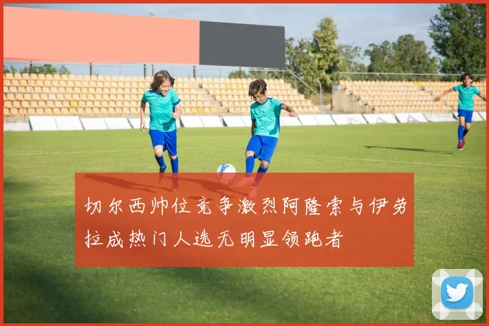 切尔西帅位竞争激烈阿隆索与伊劳拉成热门人选无明显领跑者