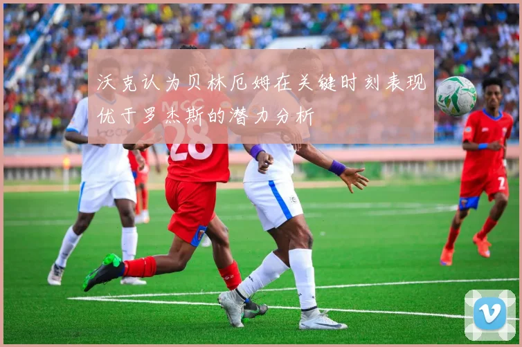 沃克认为贝林厄姆在关键时刻表现优于罗杰斯的潜力分析