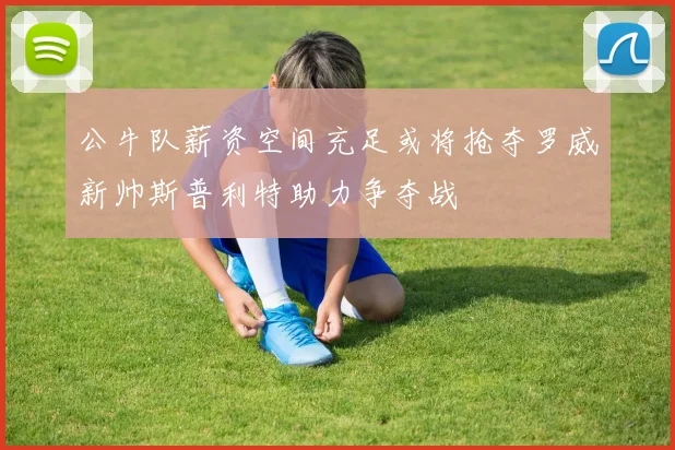 公牛队薪资空间充足或将抢夺罗威新帅斯普利特助力争夺战