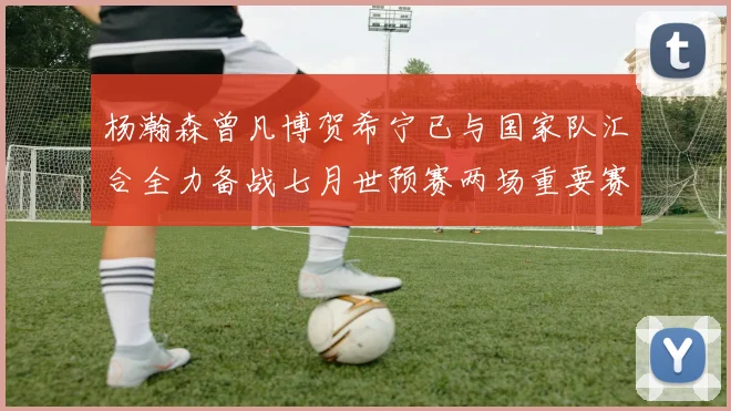 杨瀚森曾凡博贺希宁已与国家队汇合全力备战七月世预赛两场重要赛事