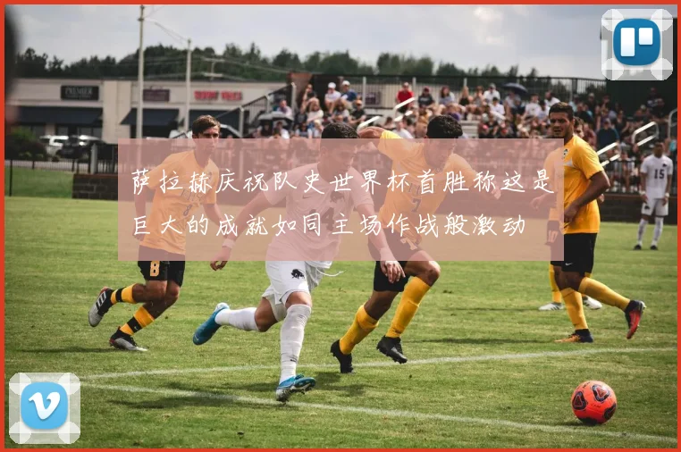 萨拉赫庆祝队史世界杯首胜称这是巨大的成就如同主场作战般激动