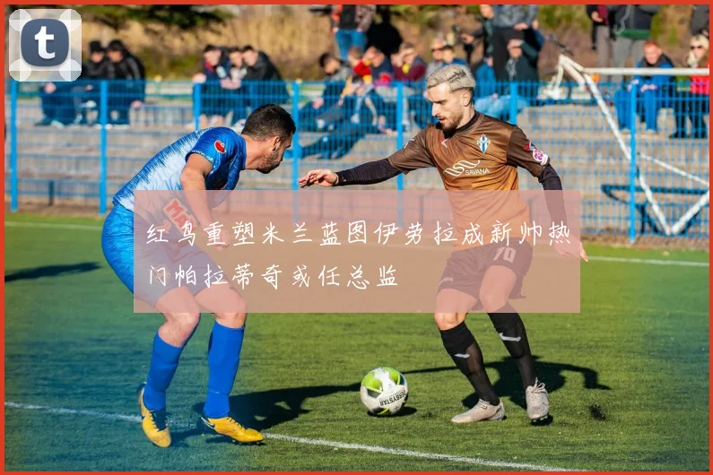 红鸟重塑米兰蓝图伊劳拉成新帅热门帕拉蒂奇或任总监