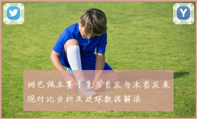 姆巴佩本赛季皇马首发与未首发表现对比分析及进球数据解读