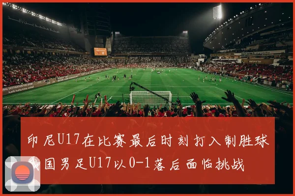 印尼U17在比赛最后时刻打入制胜球我国男足U17以0-1落后面临挑战