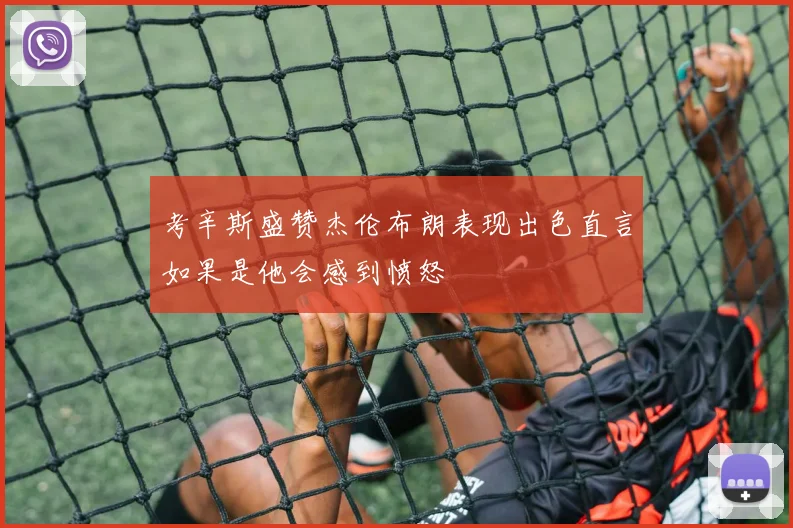 考辛斯盛赞杰伦布朗表现出色直言如果是他会感到愤怒
