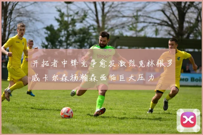 开拓者中锋竞争愈发激烈克林根罗威卡尔森杨瀚森面临巨大压力