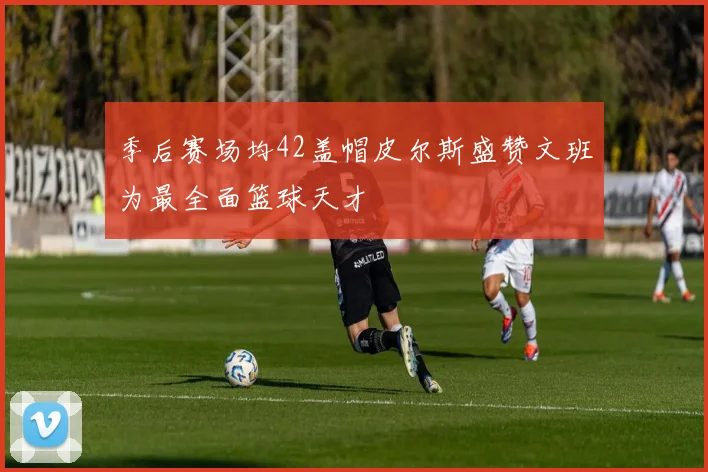 季后赛场均42盖帽皮尔斯盛赞文班为最全面篮球天才
