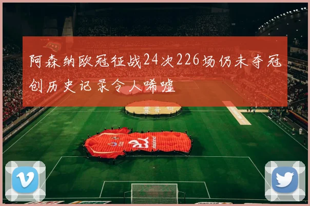 阿森纳欧冠征战24次226场仍未夺冠创历史记录令人唏嘘