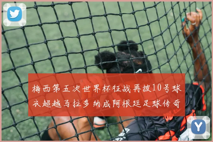 梅西第五次世界杯征战再披10号球衣超越马拉多纳成阿根廷足球传奇