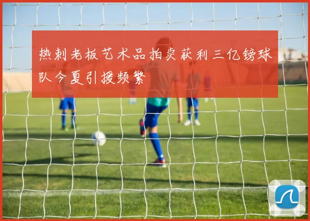 热刺老板艺术品拍卖获利三亿镑球队今夏引援频繁