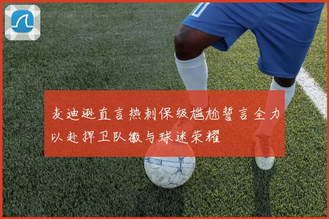 麦迪逊直言热刺保级尴尬誓言全力以赴捍卫队徽与球迷荣耀