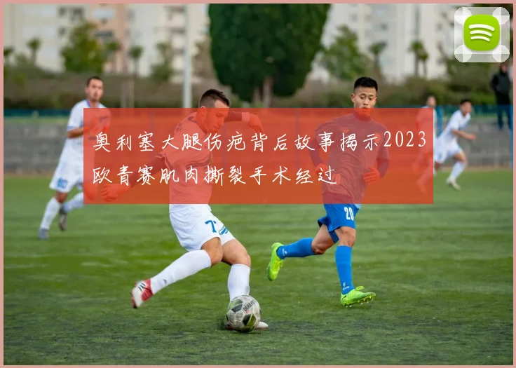 奥利塞大腿伤疤背后故事揭示2023欧青赛肌肉撕裂手术经过