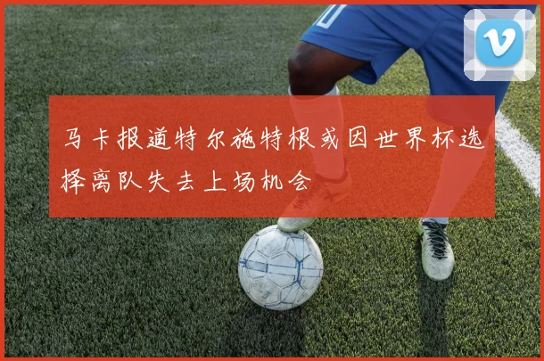马卡报道特尔施特根或因世界杯选择离队失去上场机会