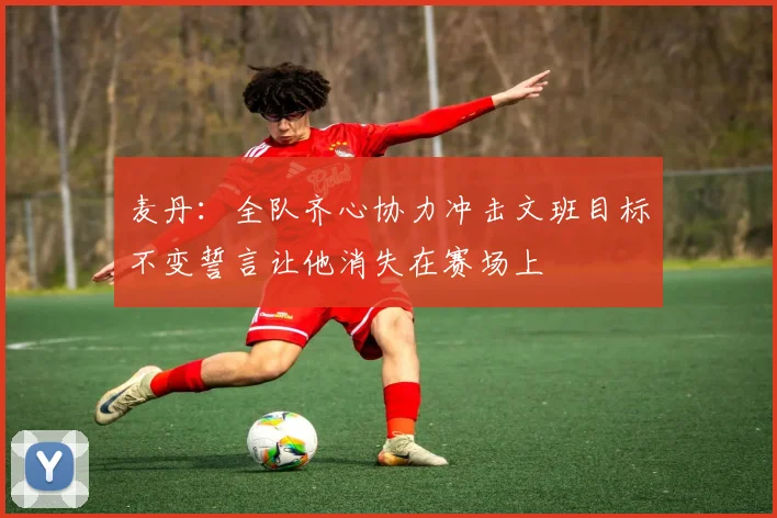 麦丹：全队齐心协力冲击文班目标不变誓言让他消失在赛场上