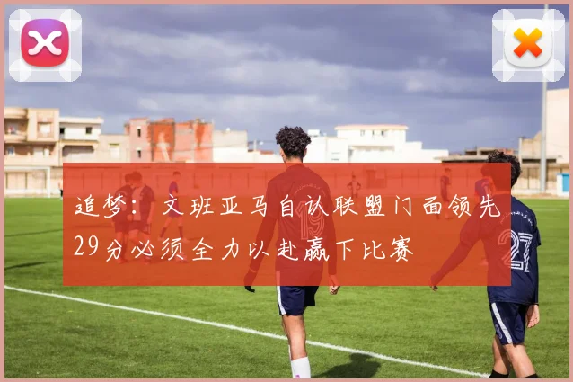 追梦：文班亚马自认联盟门面领先29分必须全力以赴赢下比赛